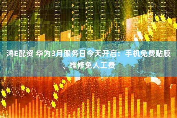 鸿E配资 华为3月服务日今天开启：手机免费贴膜、维修免人工费