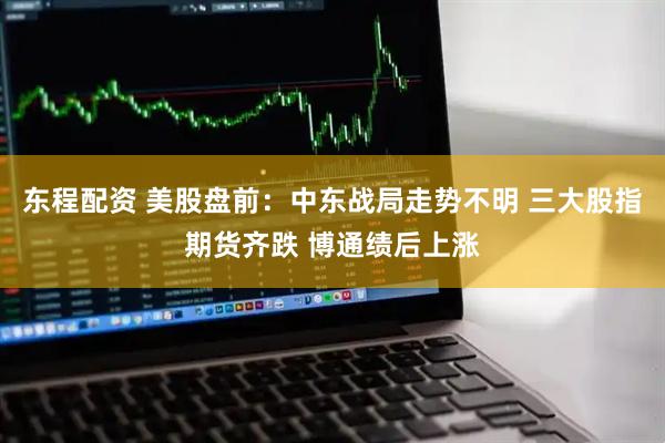 东程配资 美股盘前：中东战局走势不明 三大股指期货齐跌 博通绩后上涨