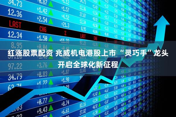 红涨股票配资 兆威机电港股上市 “灵巧手”龙头开启全球化新征程