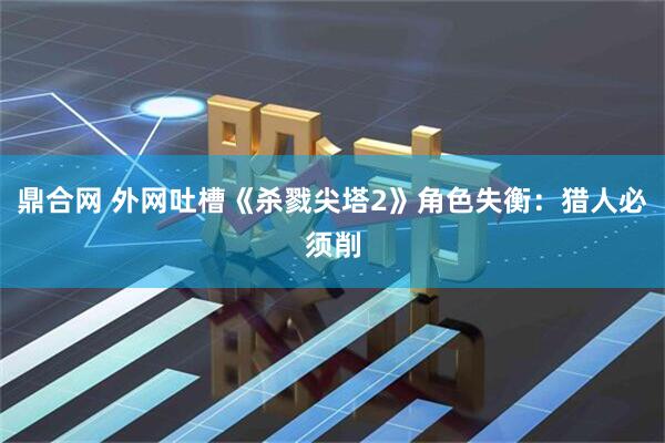 鼎合网 外网吐槽《杀戮尖塔2》角色失衡：猎人必须削