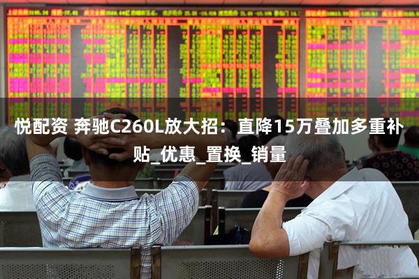 悦配资 奔驰C260L放大招：直降15万叠加多重补贴_优惠_置换_销量