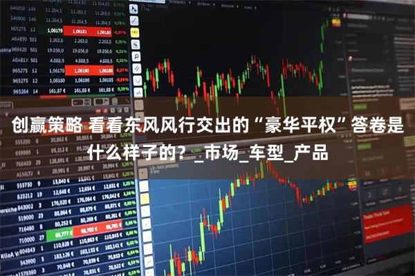 创赢策略 看看东风风行交出的“豪华平权”答卷是什么样子的？_市场_车型_产品