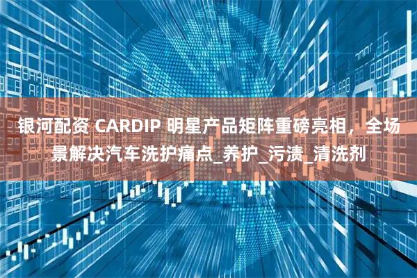 银河配资 CARDIP 明星产品矩阵重磅亮相，全场景解决汽车洗护痛点_养护_污渍_清洗剂