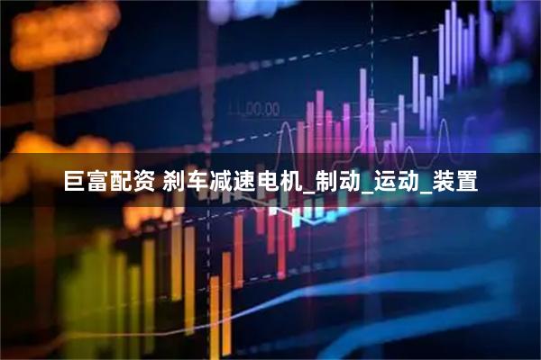 巨富配资 刹车减速电机_制动_运动_装置