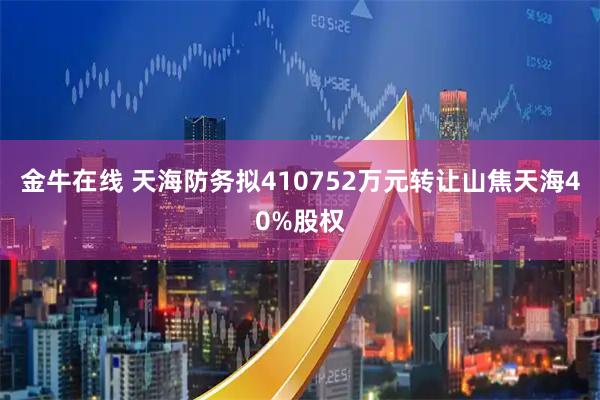 金牛在线 天海防务拟410752万元转让山焦天海40%股权