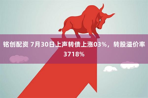 铭创配资 7月30日上声转债上涨03%，转股溢价率3718%