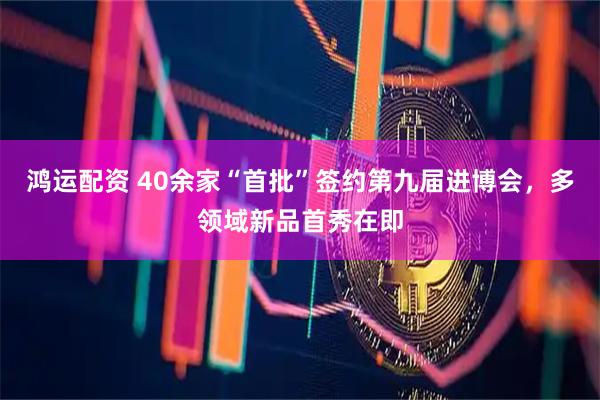 鸿运配资 40余家“首批”签约第九届进博会，多领域新品首秀在即