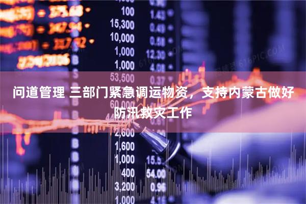 问道管理 三部门紧急调运物资，支持内蒙古做好防汛救灾工作
