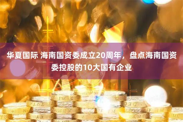 华夏国际 海南国资委成立20周年，盘点海南国资委控股的10大国有企业
