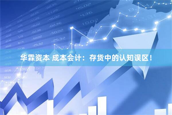 华霖资本 成本会计：存货中的认知误区！