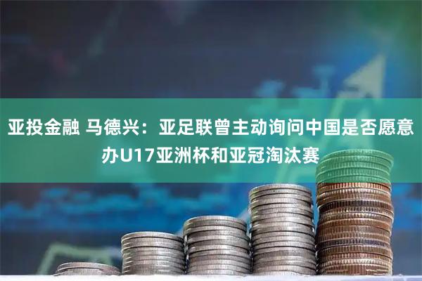 亚投金融 马德兴：亚足联曾主动询问中国是否愿意办U17亚洲杯和亚冠淘汰赛