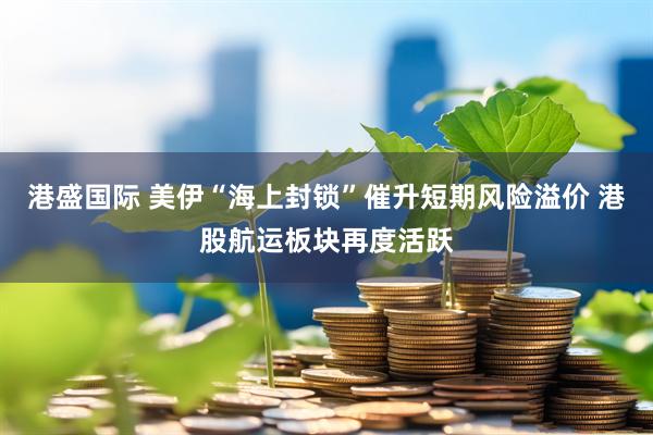 港盛国际 美伊“海上封锁”催升短期风险溢价 港股航运板块再度活跃